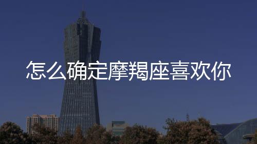 怎么確定摩羯座喜歡你