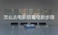 怎么去電影院看電影步驟，怎么去電影院看電影