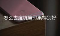 怎么去痘坑痘印果特別好？看完這篇內(nèi)容你就了解了！