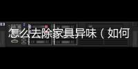 怎么去除家具異味（如何去除家具味道）