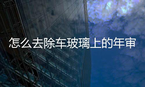 怎么去除車玻璃上的年審貼標(biāo)  汽車清潔劑的功效,行業(yè)資訊
