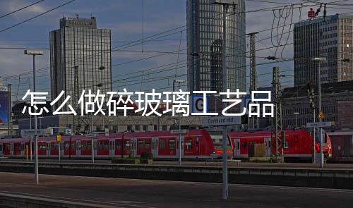 怎么做碎玻璃工藝品  玻璃工藝品保養(yǎng)方法,行業(yè)資訊