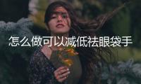 怎么做可以減低祛眼袋手術(shù)的危險(xiǎn)