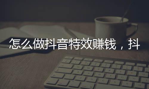 怎么做抖音特效賺錢，抖音特效制作方法視頻