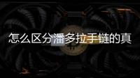 怎么區分潘多拉手鏈的真假，怎么分辨潘多拉手鏈的真假！