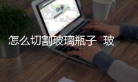 怎么切割玻璃瓶子  玻璃切割機的組成,行業(yè)資訊