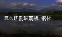 怎么切割玻璃瓶  鋼化玻璃是怎樣做出來的,行業(yè)資訊