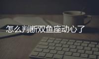 怎么判斷雙魚座動心了 雙魚座對你心動的表現