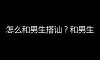 怎么和男生搭訕？和男生搭訕的技巧有哪些？