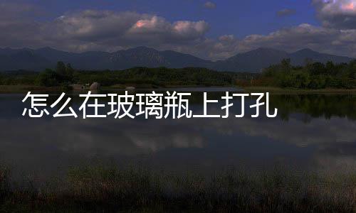 怎么在玻璃瓶上打孔  怎樣在玻璃上鉆孔玻璃不會破,行業資訊