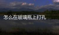 怎么在玻璃瓶上打孔  怎樣在玻璃上鉆孔玻璃不會破,行業(yè)資訊