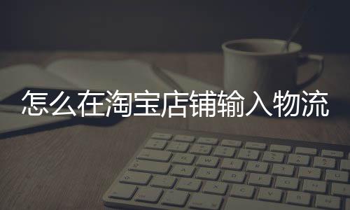 怎么在淘寶店鋪輸入物流單號（淘寶怎么填物流單號）