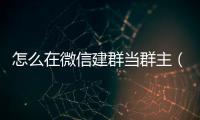 怎么在微信建群當群主（微信怎么建群當群主）