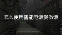 怎么使用智能電飯煲做飯，如何用智能電飯煲做飯步驟方法
