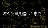 怎么使鼻頭縮小？想變“斬男臉”可以從這幾點入手！