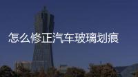 怎么修正汽車玻璃劃痕  車窗玻璃嚴重劃痕怎么辦,行業資訊