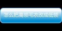 怎么把高領毛衣改成低領文章，怎么把高領毛衣改成低領