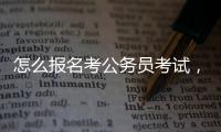 怎么報(bào)名考公務(wù)員考試，怎樣報(bào)名參加公務(wù)員考試
