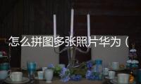 怎么拼圖多張照片華為（怎么拼圖多張照片）