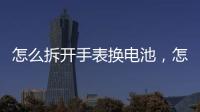 怎么拆開手表換電池，怎么給手表換電池