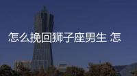 怎么挽回獅子座男生 怎么挽回獅子座男人的心