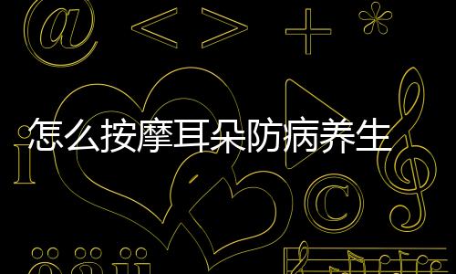 怎么按摩耳朵防病養生 4個按摩耳朵方法防病養生效果好