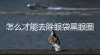 怎么才能去除眼袋黑眼圈呢？