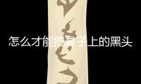 怎么才能把鼻子上的黑頭去掉(怎樣去鼻子上的黑頭)