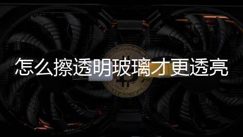 怎么擦透明玻璃才更透亮  淋浴房玻璃如何保養,行業資訊