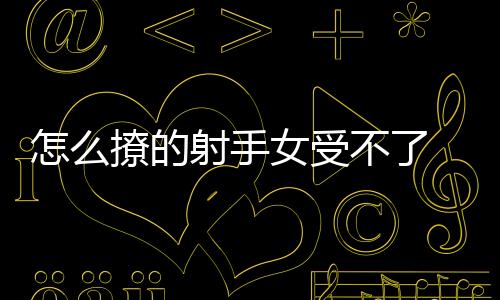 怎么撩的射手女受不了 怎樣把射手女撩到忍無可忍