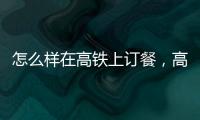 怎么樣在高鐵上訂餐，高鐵怎么訂餐，高鐵點(diǎn)外賣的方法
