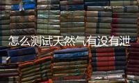 怎么測試天然氣有沒有泄露，如何判斷家用天然氣是否泄漏