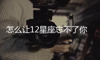 怎么讓12星座忘不了你？金牛也是絕了