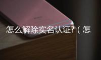 怎么解除實(shí)名認(rèn)證?（怎么解除實(shí)名認(rèn)證）
