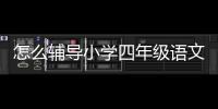 怎么輔導小學四年級語文作業 怎么輔導小學四年級語文