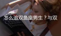 怎么追雙魚座男生？與雙魚座男生交往技巧