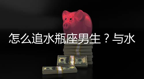 怎么追水瓶座男生？與水瓶座男生交往技巧
