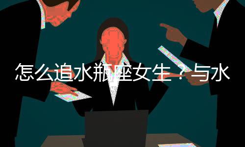 怎么追水瓶座女生？與水瓶座女生交往技巧