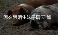 怎么跟陌生妹子聊天 如何跟陌生妹子聊天