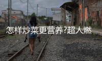 怎樣炒菜更營養(yǎng)?超人燃氣灶：大火力才能炒出好味道