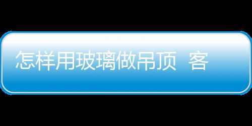 怎樣用玻璃做吊頂  客廳吊頂如何選擇,行業(yè)資訊