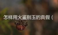 怎樣用火鑒別玉的真假（真假玉用火燒分辨真假）