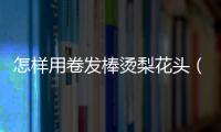 怎樣用卷發(fā)棒燙梨花頭（用卷發(fā)棒怎么卷梨花頭）