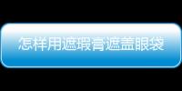 怎樣用遮瑕膏遮蓋眼袋