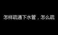 怎樣疏通下水管，怎么疏通下水管道的方法