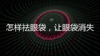 怎樣祛眼袋，讓眼袋消失無(wú)蹤的有效妙招