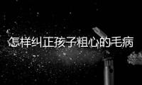 怎樣糾正孩子粗心的毛病，如何糾正孩子粗心的毛病