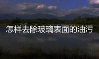 怎樣去除玻璃表面的油污  汽車玻璃的臟污怎么清洗,行業資訊