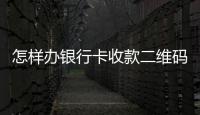 怎樣辦銀行卡收款二維碼，怎樣辦銀行卡