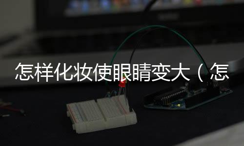 怎樣化妝使眼睛變大（怎樣化妝使眼睛變大）